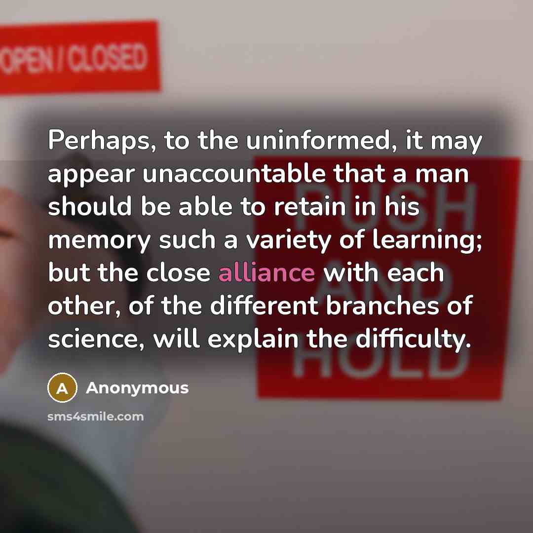 “Perhaps, to the uninformed, it may appear unaccountable that a man should be able to retain in his memory such a variety of learning; but the close alliance with each other, of the different branches of science, will explain the difficulty.” quote by Anonymous