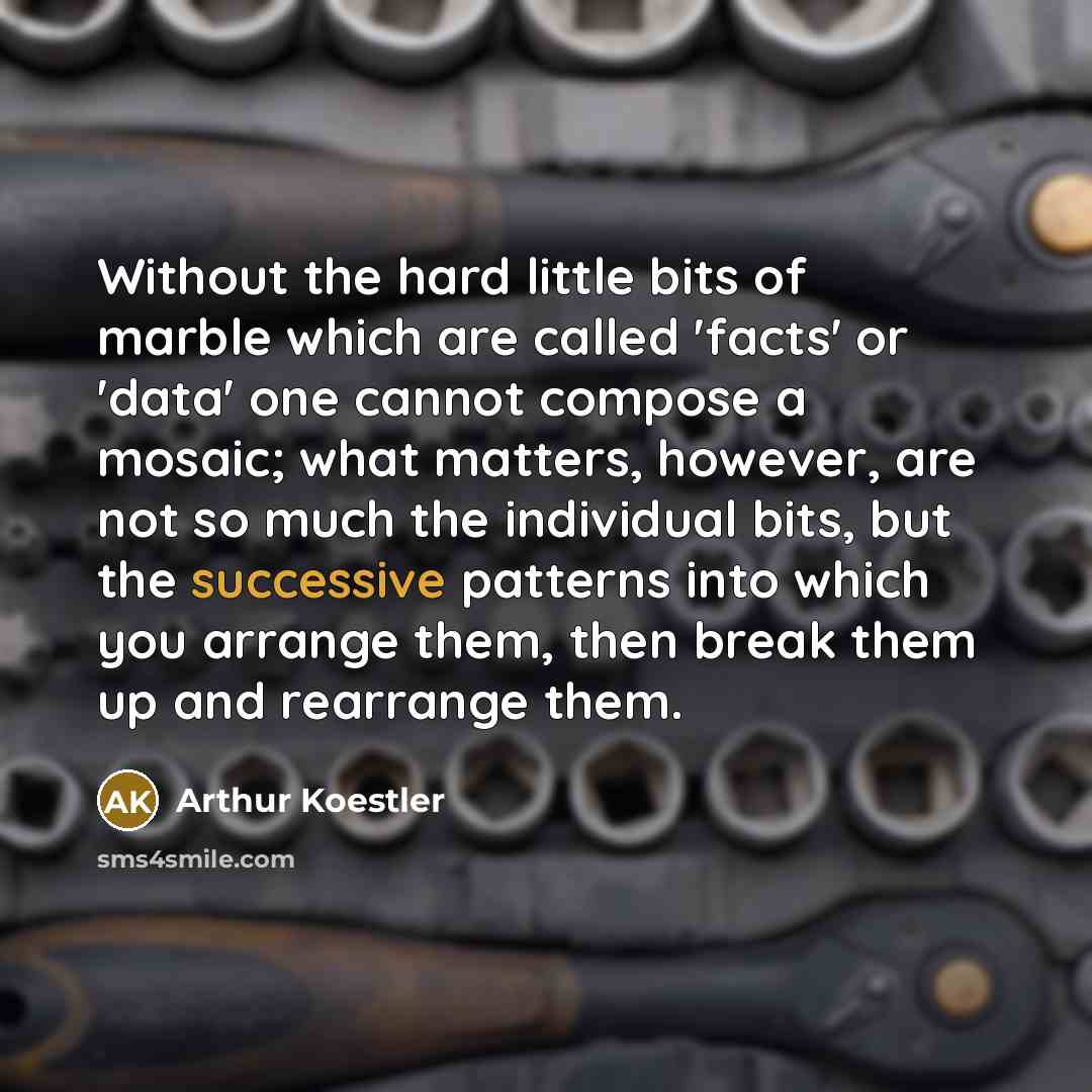 “Without the hard little bits of marble which are called 'facts' or 'data' one cannot compose a mosaic; what matters, however, are not so much the individual bits, but the successive patterns into which you arrange them, then break them up and rearrange them.” quote by Arthur Koestler