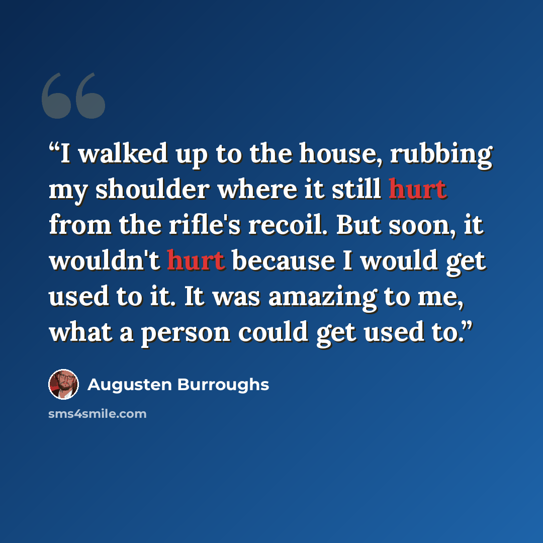 “I walked up to the house, rubbing my shoulder where it still hurt from the rifle's recoil. But soon, it wouldn't hurt because I would get used to it. It was amazing to me, what a person could get used to.” quote by Augusten Burroughs