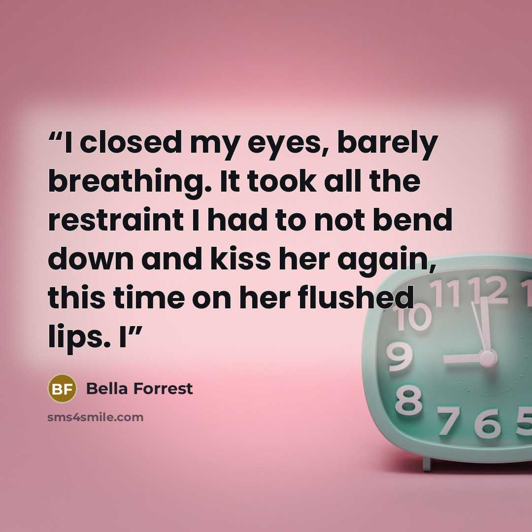 “I closed my eyes, barely breathing. It took all the restraint I had to not bend down and kiss her again, this time on her flushed lips. I” quote by Bella Forrest