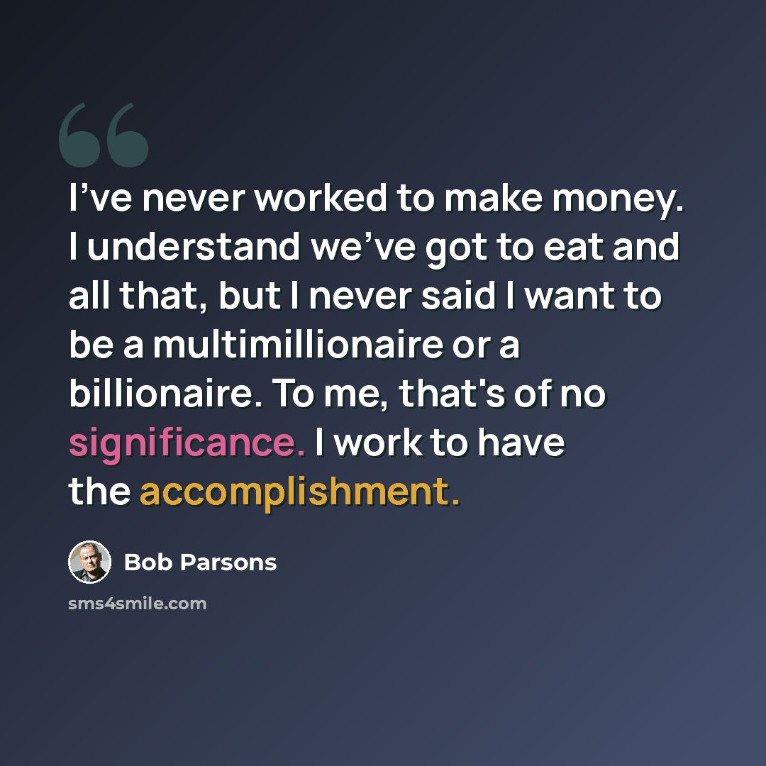 “I've never worked to make money. I understand we've got to eat and all that, but I never said I want to be a multimillionaire or a billionaire. To me, that's of no significance. I work to have the accomplishment.” quote by Bob Parsons