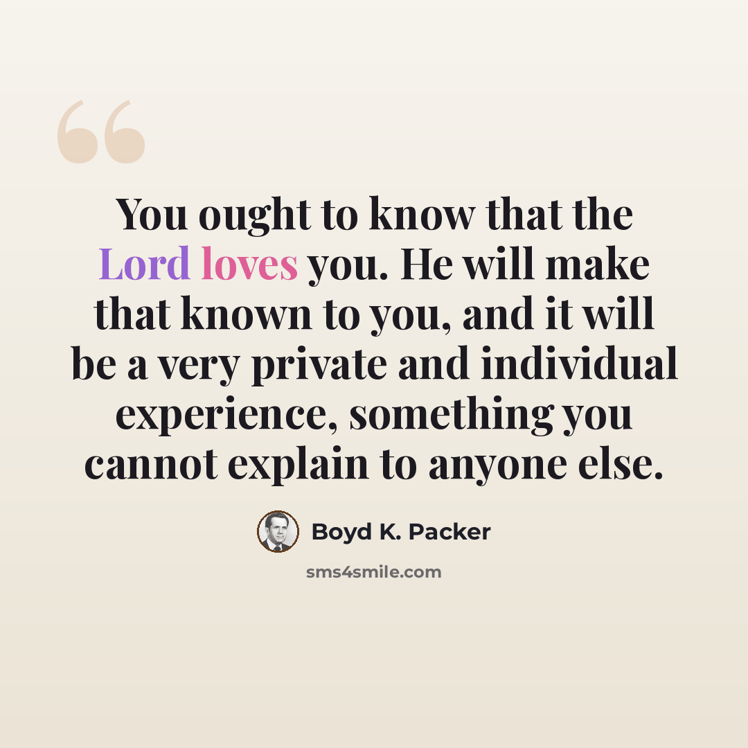 “You ought to know that the Lord loves you. He will make that known to you, and it will be a very private and individual experience, something you cannot explain to anyone else.” quote by Boyd K. Packer