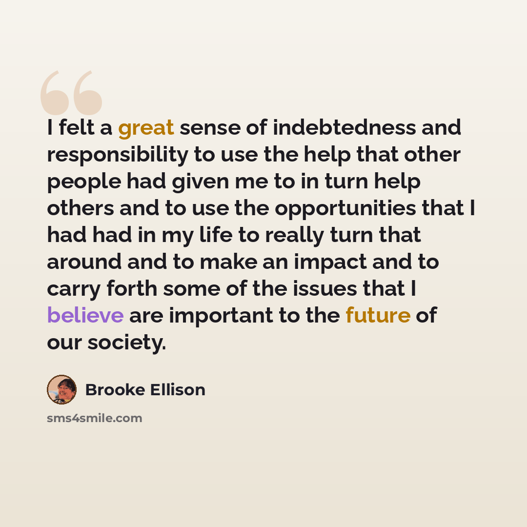 “I felt a great sense of indebtedness and responsibility to use the help that other people had given me to in turn help others and to use the opportunities that I had had in my life to really turn that around and to make an impact and to carry forth some of the issues that I believe are important…” quote by Brooke Ellison