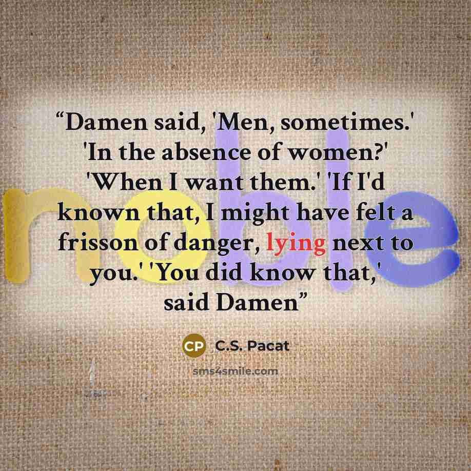 “Damen said, 'Men, sometimes.' 'In the absence of women?' 'When I want them.' 'If I'd known that, I might have felt a frisson of danger, lying next to you.' 'You did know that,' said Damen” quote by C.S. Pacat