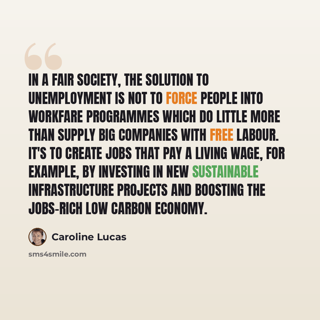 “In a fair society, the solution to unemployment is not to force people into workfare programmes which do little more than supply big companies with free labour. It's to create jobs that pay a living wage, for example, by investing in new sustainable infrastructure projects and boosting the…” quote by Caroline Lucas