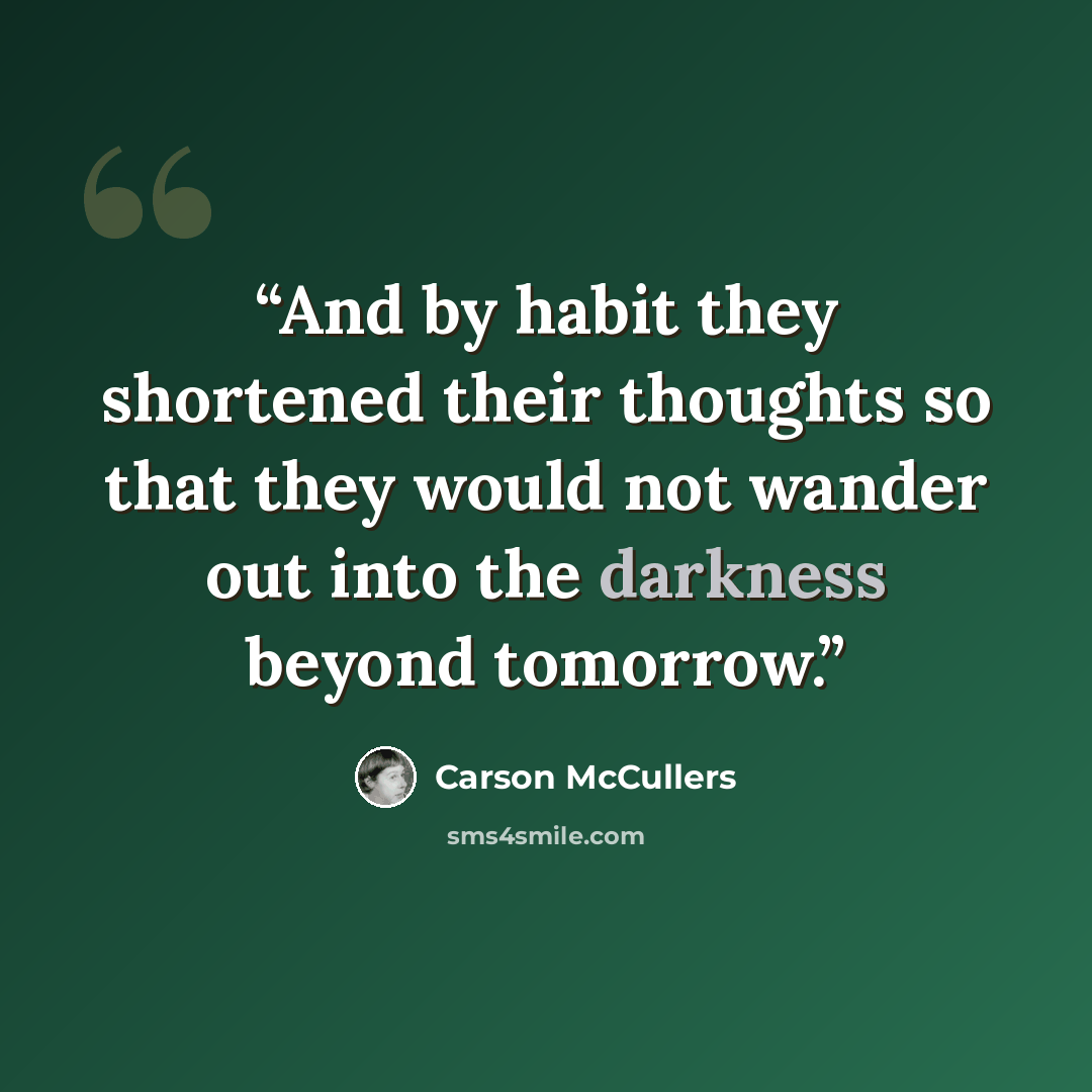 “And by habit they shortened their thoughts so that they would not wander out into the darkness beyond tomorrow.” quote by Carson McCullers