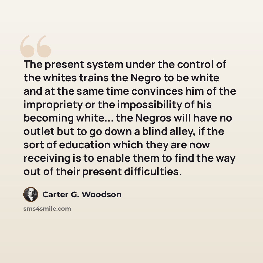 “The present system under the control of the whites trains the Negro to be white and at the same time convinces him of the impropriety or the impossibility of his becoming white... the Negros will have no outlet but to go down a blind alley, if the sort of education which they are now receiving is…” quote by Carter G. Woodson