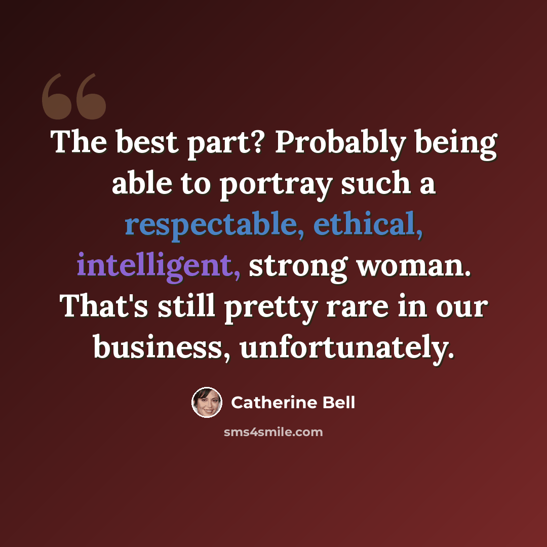 “The best part? Probably being able to portray such a respectable, ethical, intelligent, strong woman. That's still pretty rare in our business, unfortunately.” quote by Catherine Bell