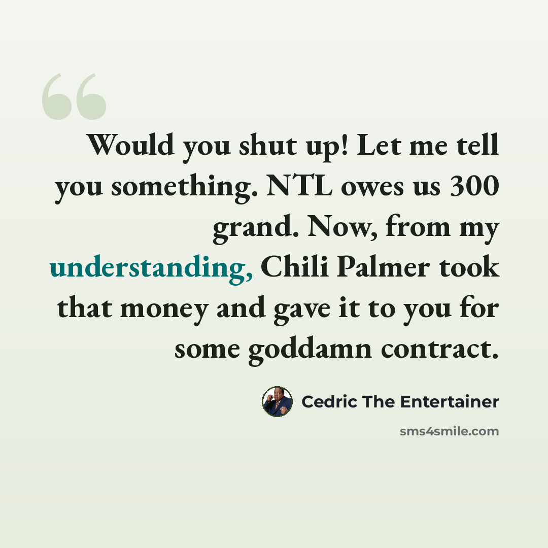 “Would you shut up! Let me tell you something. NTL owes us 300 grand. Now, from my understanding, Chili Palmer took that money and gave it to you for some goddamn contract.” quote by Cedric The Entertainer
