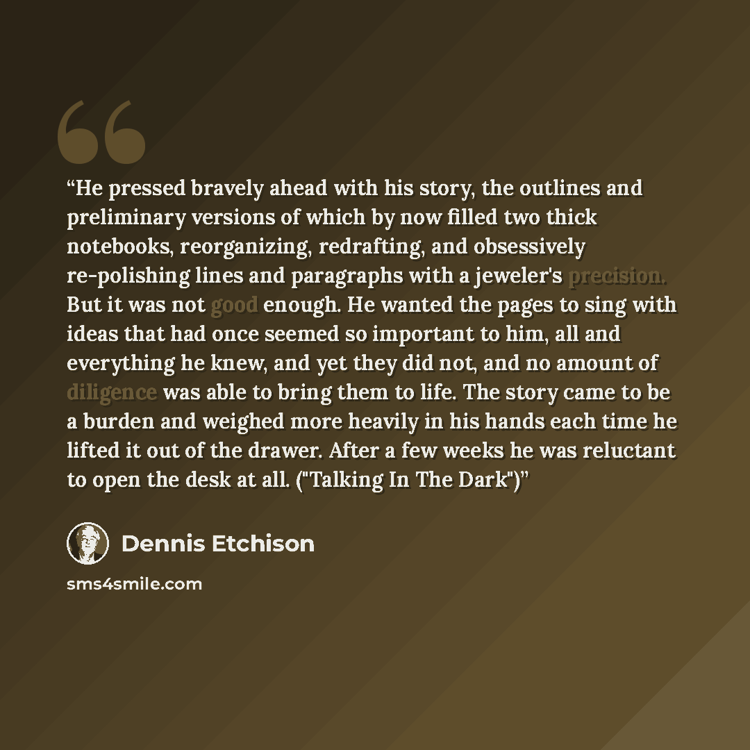 “He pressed bravely ahead with his story, the outlines and preliminary versions of which by now filled two thick notebooks, reorganizing, redrafting, and obsessively re-polishing lines and paragraphs with a jeweler's precision. But it was not good enough. He wanted the pages to sing with ideas that…” quote by Dennis Etchison