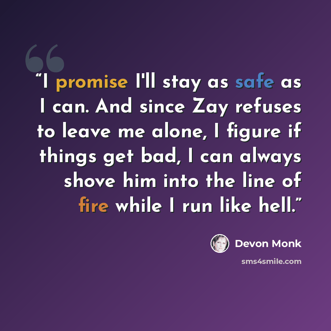 “I promise I'll stay as safe as I can. And since Zay refuses to leave me alone, I figure if things get bad, I can always shove him into the line of fire while I run like hell.” quote by Devon Monk