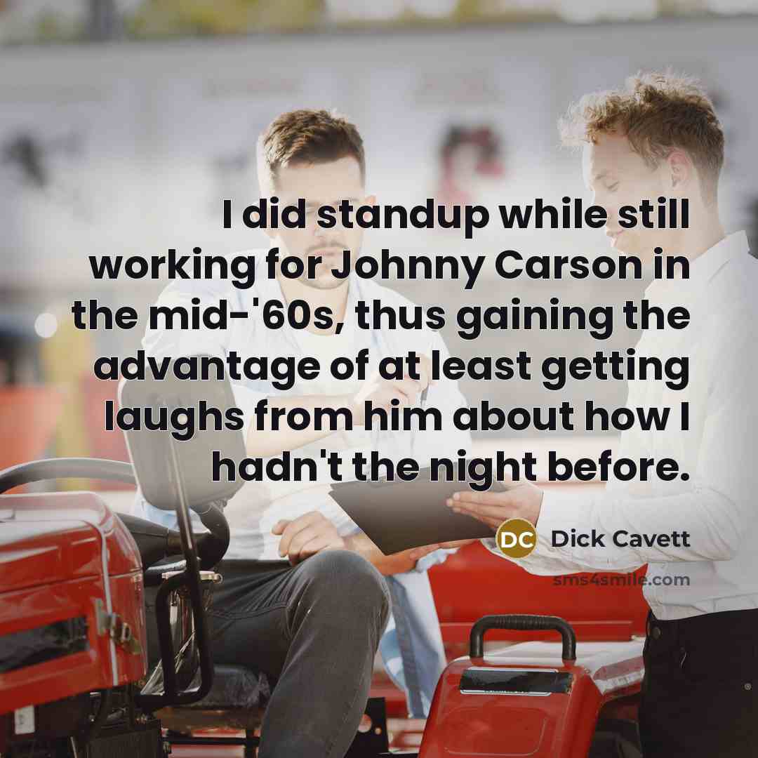 “I did standup while still working for Johnny Carson in the mid-'60s, thus gaining the advantage of at least getting laughs from him about how I hadn't the night before.” quote by Dick Cavett