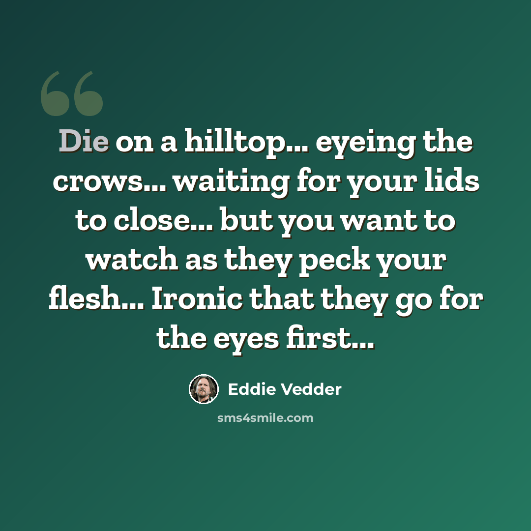 “Die on a hilltop... eyeing the crows... waiting for your lids to close... but you want to watch as they peck your flesh... Ironic that they go for the eyes first...” quote by Eddie Vedder