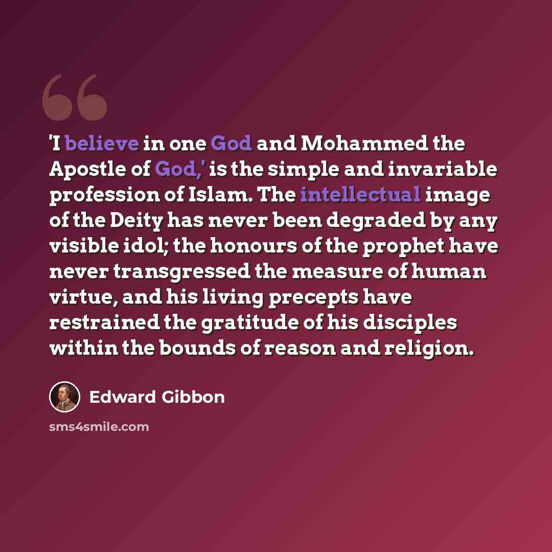 “'I believe in one God and Mohammed the Apostle of God,' is the simple and invariable profession of Islam. The intellectual image of the Deity has never been degraded by any visible idol; the honours of the prophet have never transgressed the measure of human virtue, and his living precepts have…” quote by Edward Gibbon