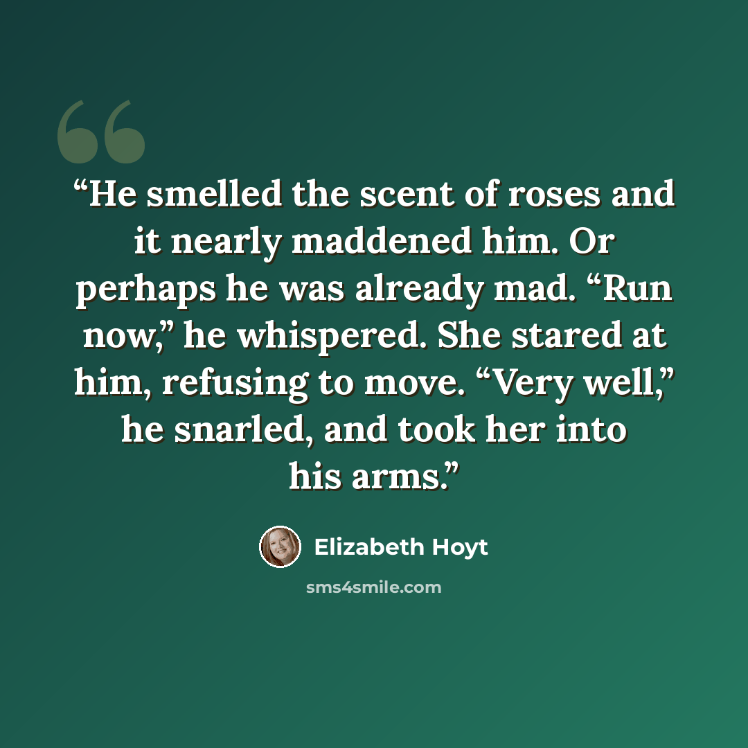 “He smelled the scent of roses and it nearly maddened him. Or perhaps he was already mad. “Run now,” he whispered. She stared at him, refusing to move. “Very well,” he snarled, and took her into his arms.” quote by Elizabeth Hoyt