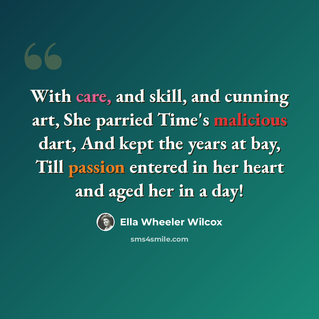 “With care, and skill, and cunning art, She parried Time's malicious dart, And kept the years at bay, Till passion entered in her heart and aged her in a day!” quote by Ella Wheeler Wilcox
