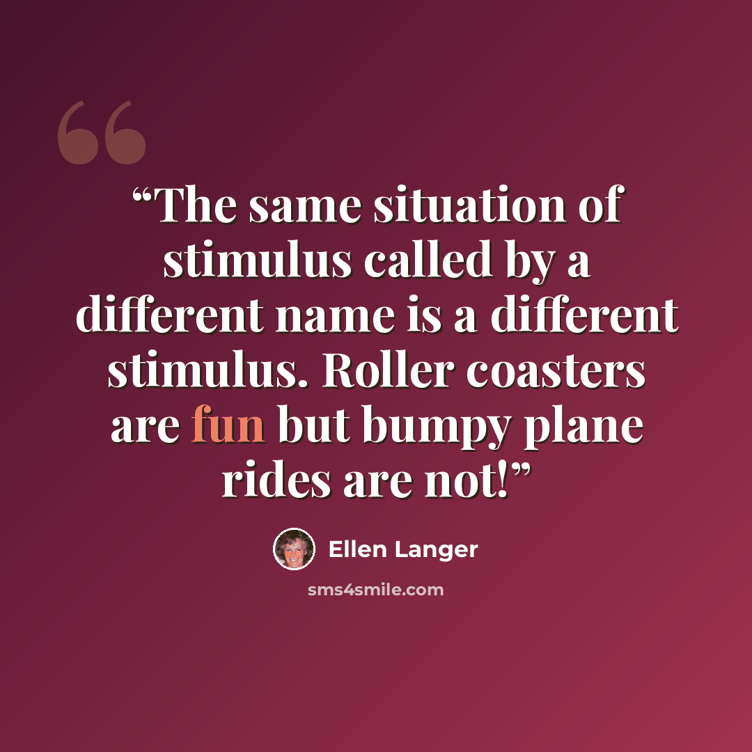 “The same situation of stimulus called by a different name is a different stimulus. Roller coasters are fun but bumpy plane rides are not!” quote by Ellen Langer