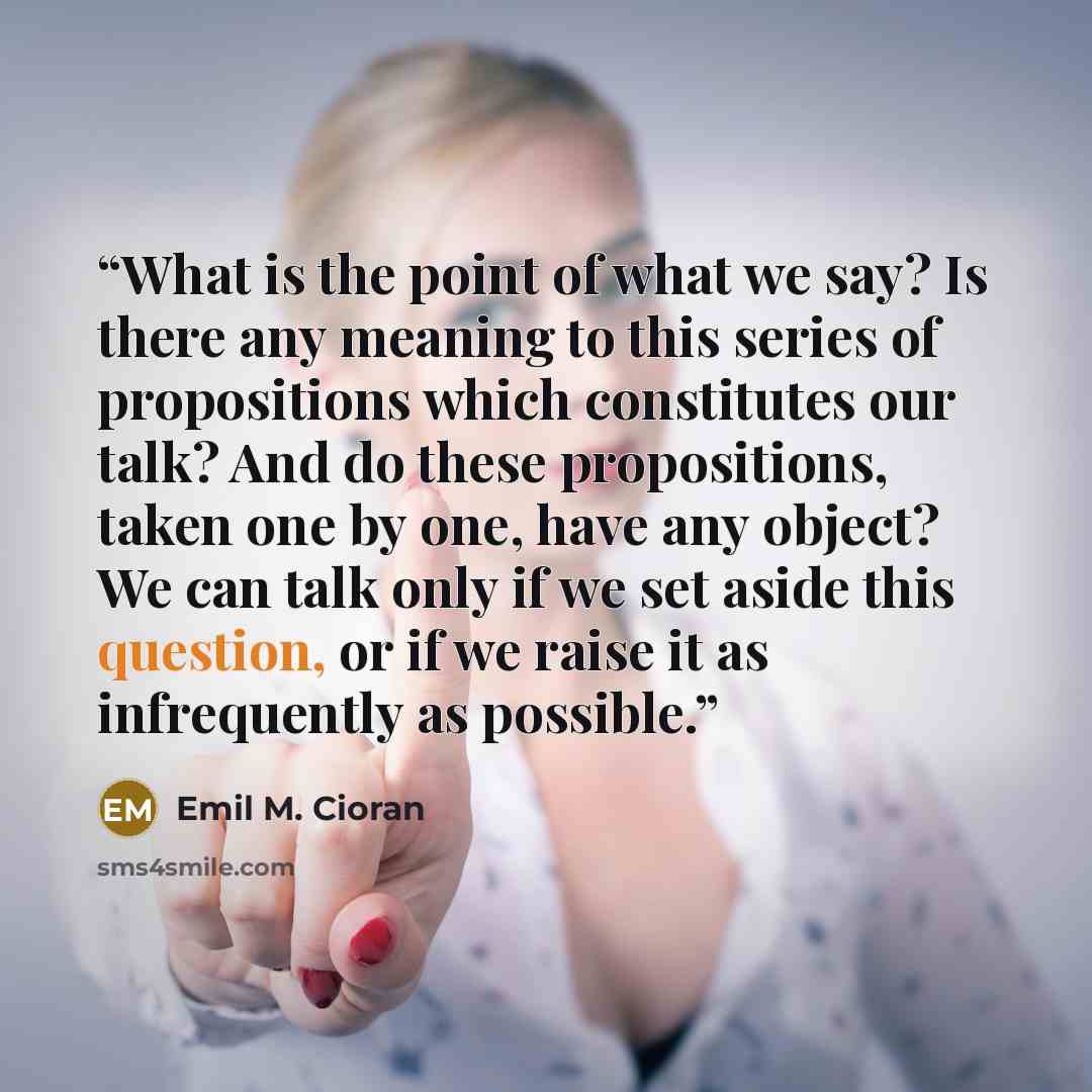 “What is the point of what we say? Is there any meaning to this series of propositions which constitutes our talk? And do these propositions, taken one by one, have any object? We can talk only if we set aside this question, or if we raise it as infrequently as possible.” quote by Emil M. Cioran