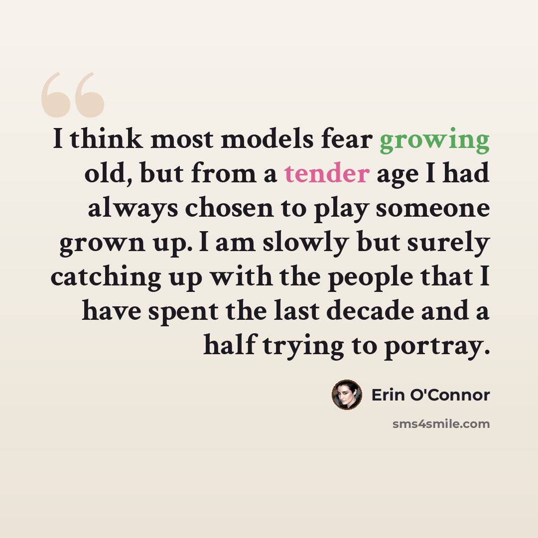 “I think most models fear growing old, but from a tender age I had always chosen to play someone grown up. I am slowly but surely catching up with the people that I have spent the last decade and a half trying to portray.” quote by Erin O'Connor