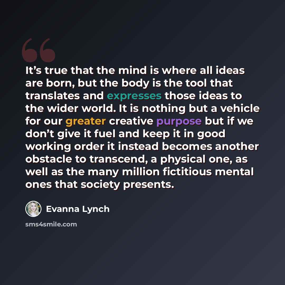 “It’s true that the mind is where all ideas are born, but the body is the tool that translates and expresses those ideas to the wider world. It is nothing but a vehicle for our greater creative purpose but if we don’t give it fuel and keep it in good working order it instead becomes another…” quote by Evanna Lynch