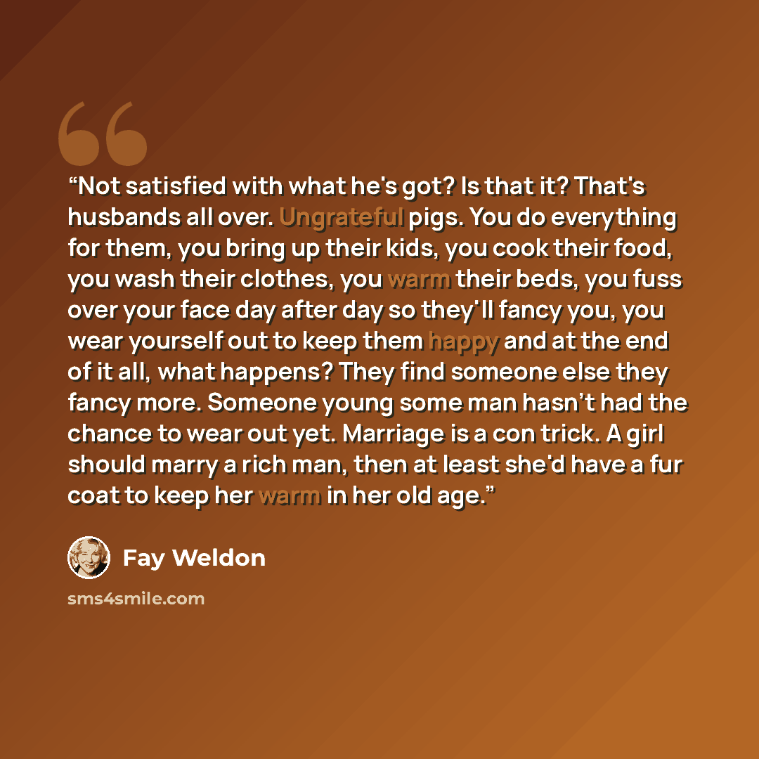 “Not satisfied with what he's got? Is that it? That's husbands all over. Ungrateful pigs. You do everything for them, you bring up their kids, you cook their food, you wash their clothes, you warm their beds, you fuss over your face day after day so they'll fancy you, you wear yourself out to keep…” quote by Fay Weldon