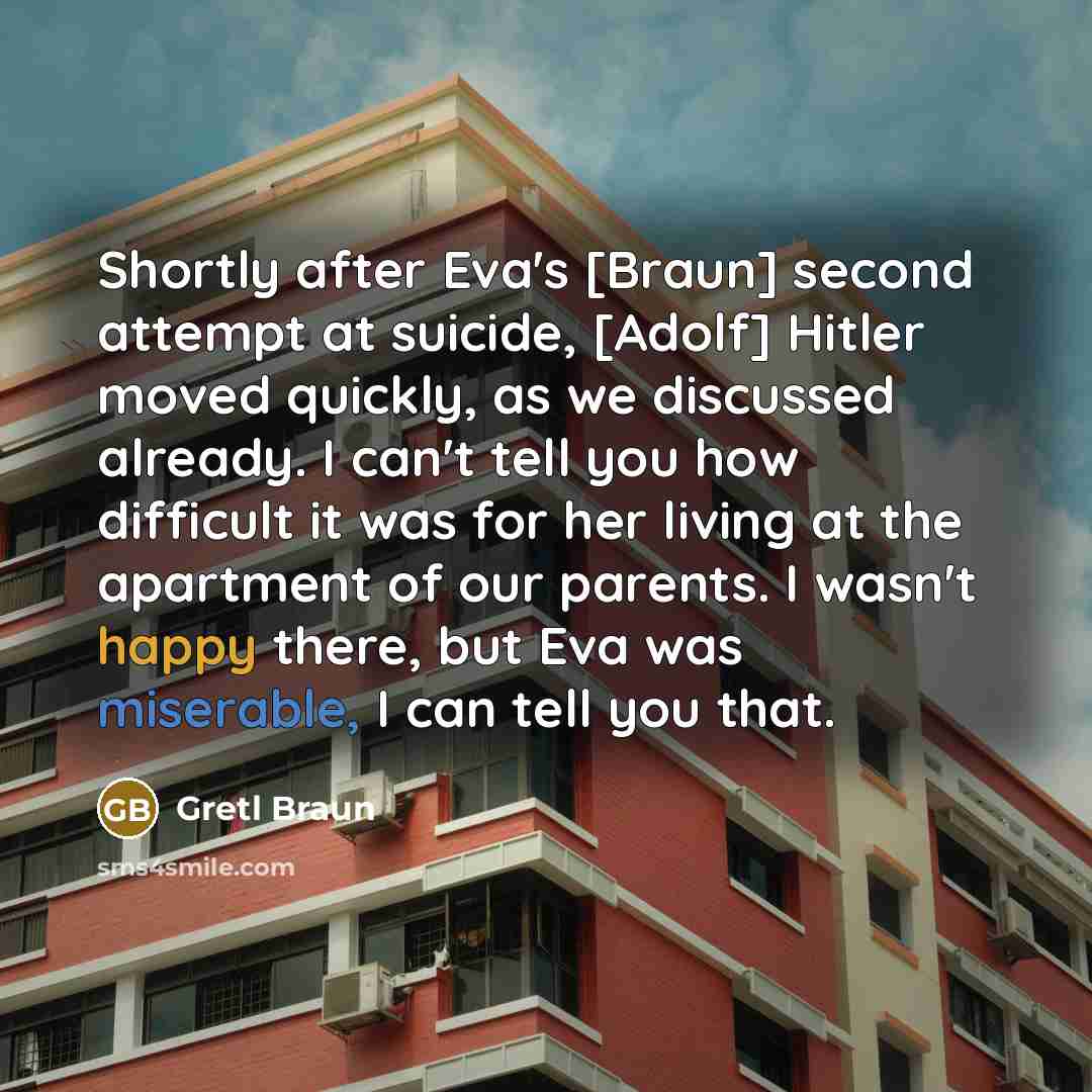 “Shortly after Eva's [Braun] second attempt at suicide, [Adolf] Hitler moved quickly, as we discussed already. I can't tell you how difficult it was for her living at the apartment of our parents. I wasn't happy there, but Eva was miserable, I can tell you that.” quote by Gretl Braun