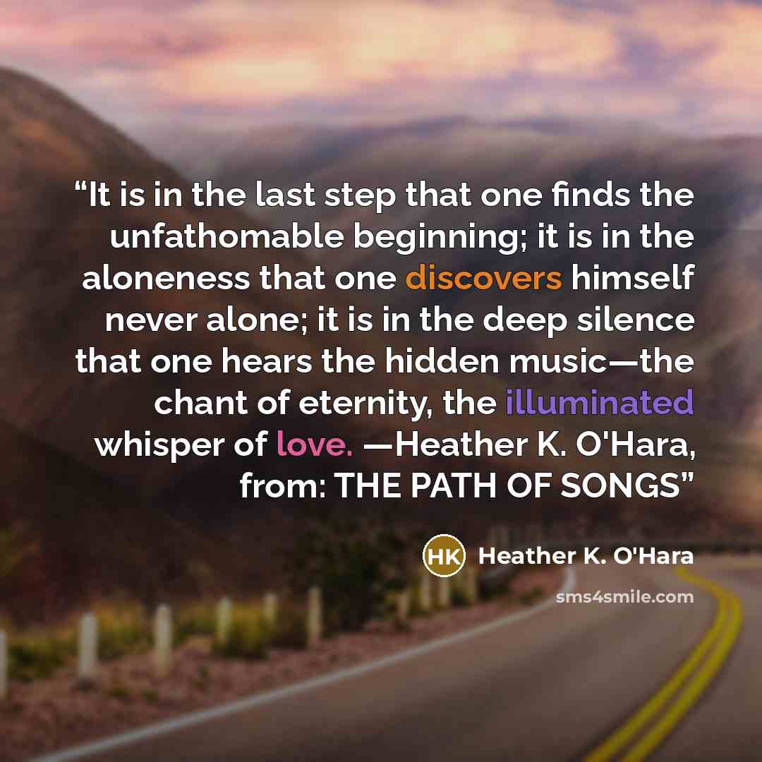 “It is in the last step that one finds the unfathomable beginning; it is in the aloneness that one discovers himself never alone; it is in the deep silence that one hears the hidden music—the chant of eternity, the illuminated whisper of love. —Heather K. O'Hara, from: THE PATH OF SONGS” quote by Heather K. O'Hara