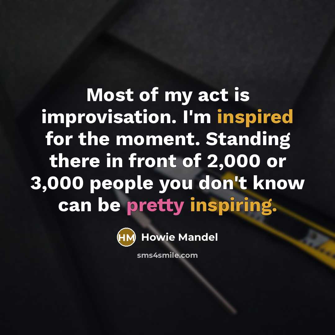 “Most of my act is improvisation. I'm inspired for the moment. Standing there in front of 2,000 or 3,000 people you don't know can be pretty inspiring.” quote by Howie Mandel