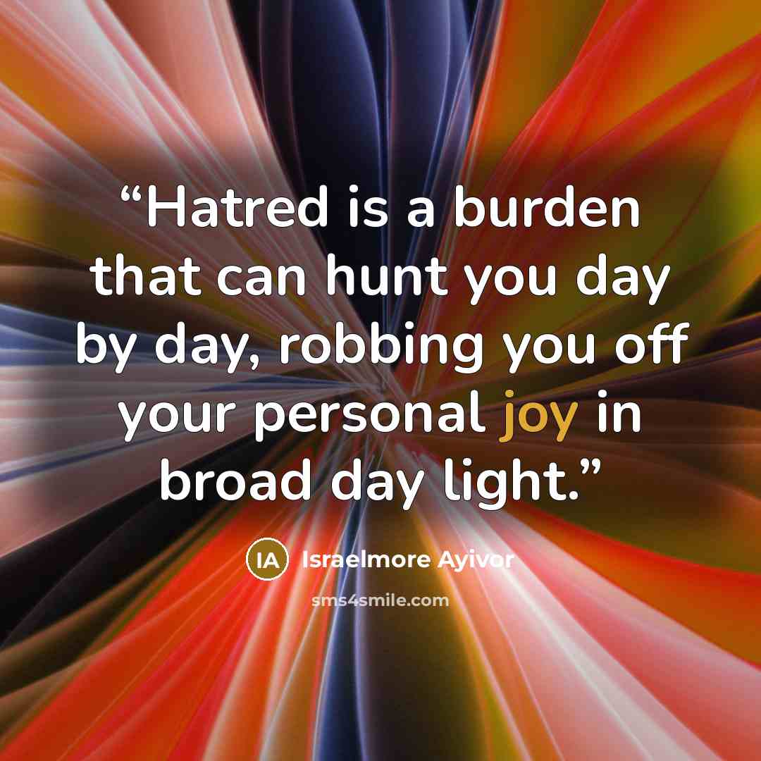 “Hatred is a burden that can hunt you day by day, robbing you off your personal joy in broad day light.” quote by Israelmore Ayivor