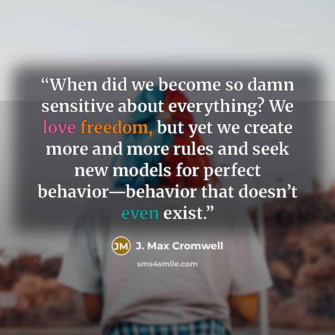 “When did we become so damn sensitive about everything? We love freedom, but yet we create more and more rules and seek new models for perfect behavior—behavior that doesn’t even exist.” quote by J. Max Cromwell