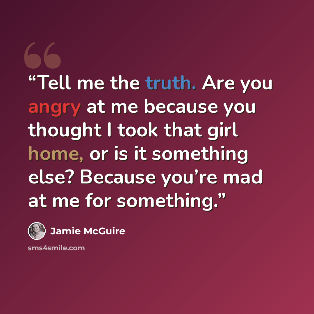 “Tell me the truth. Are you angry at me because you thought I took that girl home, or is it something else? Because you’re mad at me for something.” quote by Jamie McGuire