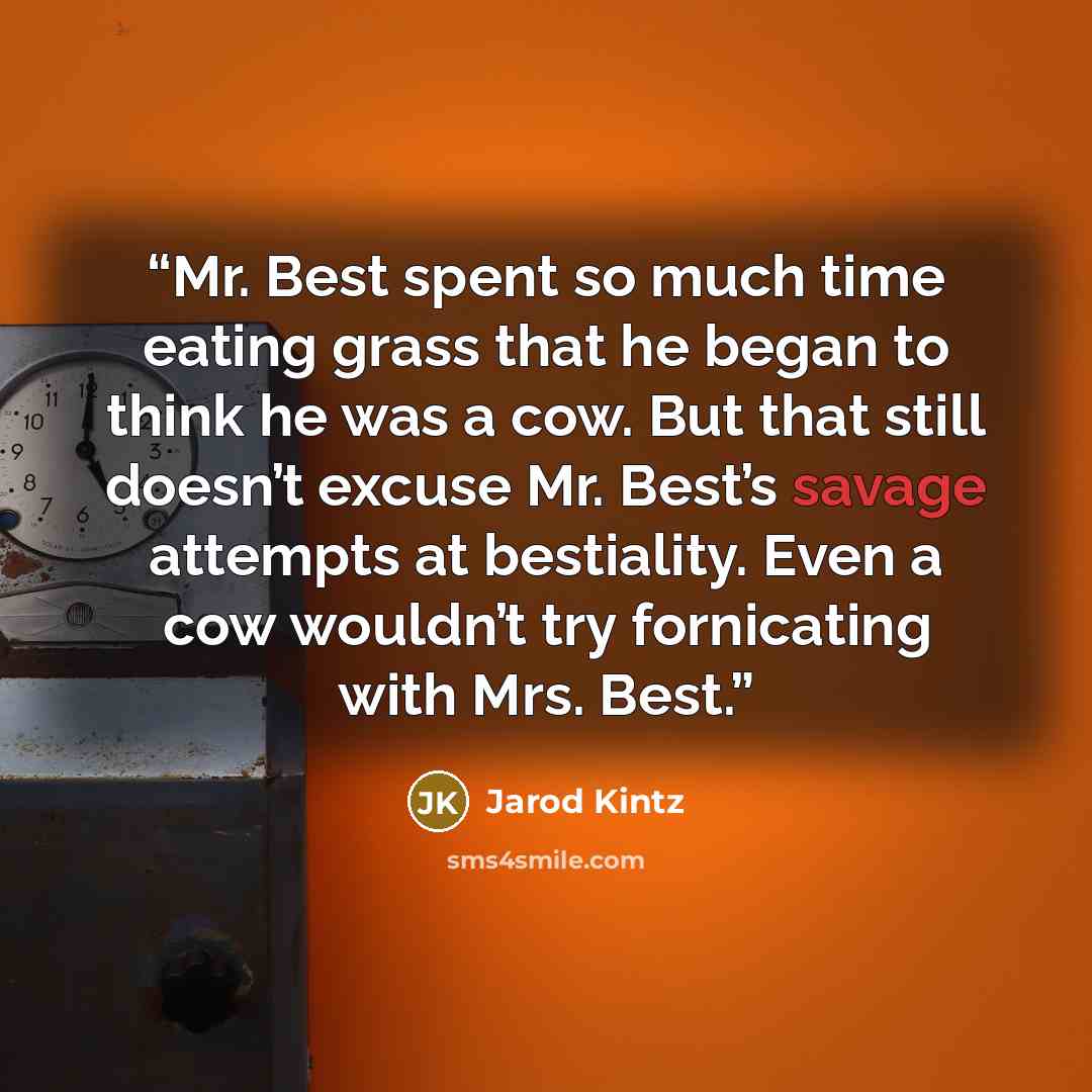 “Mr. Best spent so much time eating grass that he began to think he was a cow. But that still doesn’t excuse Mr. Best’s savage attempts at bestiality. Even a cow wouldn’t try fornicating with Mrs. Best.” quote by Jarod Kintz
