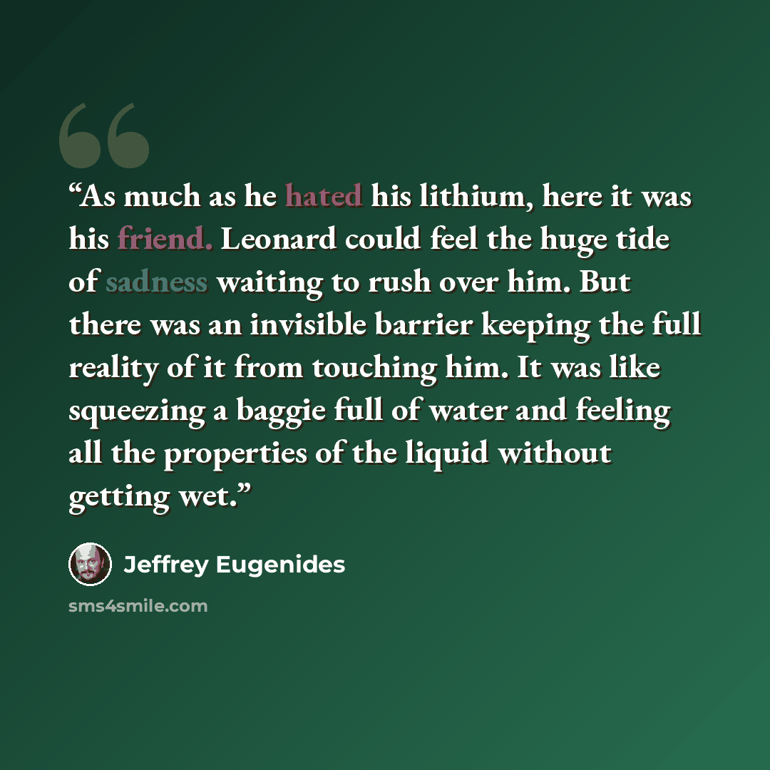 “As much as he hated his lithium, here it was his friend. Leonard could feel the huge tide of sadness waiting to rush over him. But there was an invisible barrier keeping the full reality of it from touching him. It was like squeezing a baggie full of water and feeling all the properties of the…” quote by Jeffrey Eugenides