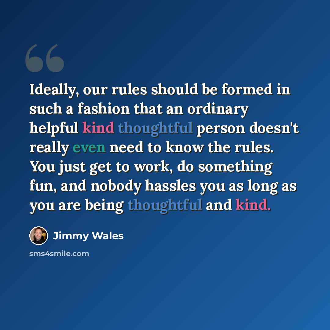 “Ideally, our rules should be formed in such a fashion that an ordinary helpful kind thoughtful person doesn't really even need to know the rules. You just get to work, do something fun, and nobody hassles you as long as you are being thoughtful and kind.” quote by Jimmy Wales