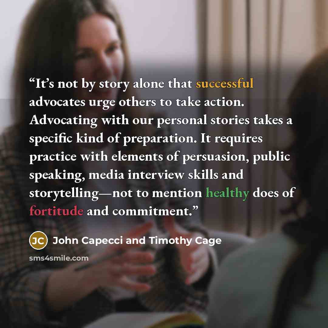 “It’s not by story alone that successful advocates urge others to take action. Advocating with our personal stories takes a specific kind of preparation. It requires practice with elements of persuasion, public speaking, media interview skills and storytelling—not to mention healthy does of…” quote by John Capecci and Timothy Cage