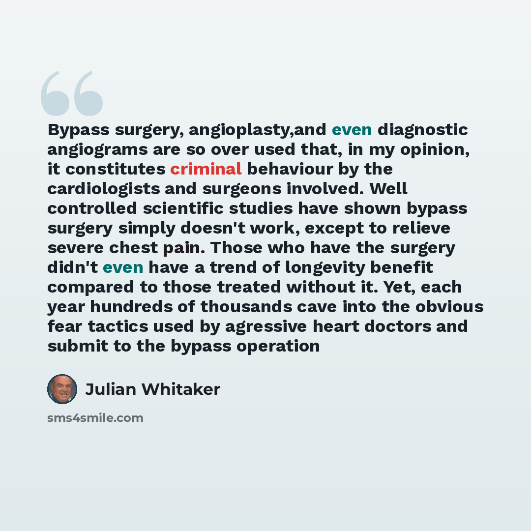 “Bypass surgery, angioplasty,and even diagnostic angiograms are so over used that, in my opinion, it constitutes criminal behaviour by the cardiologists and surgeons involved. Well controlled scientific studies have shown bypass surgery simply doesn't work, except to relieve severe chest pain…” quote by Julian Whitaker