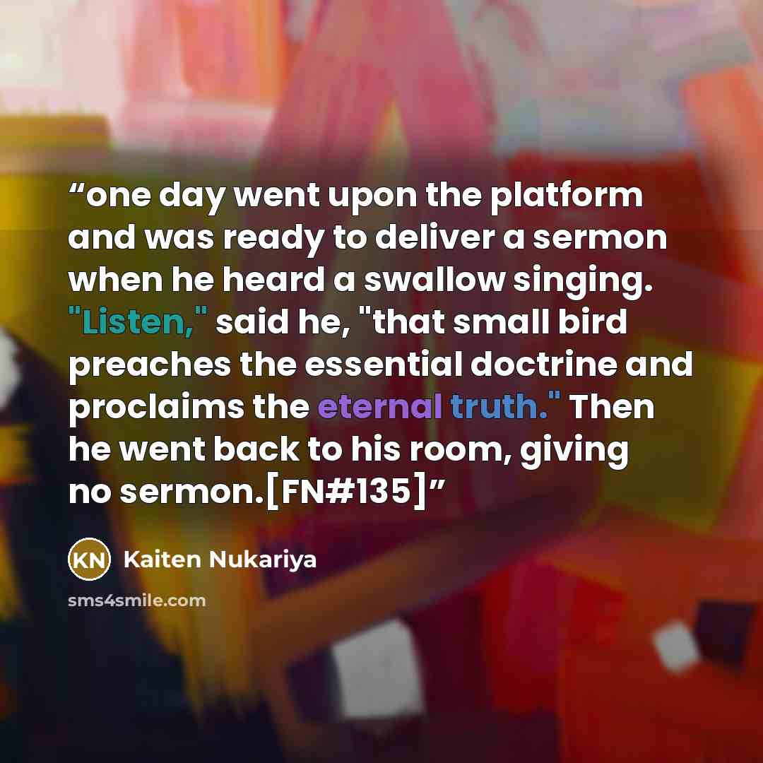 “one day went upon the platform and was ready to deliver a sermon when he heard a swallow singing. "Listen," said he, "that small bird preaches the essential doctrine and proclaims the eternal truth." Then he went back to his room, giving no sermon.[FN#135]” quote by Kaiten Nukariya