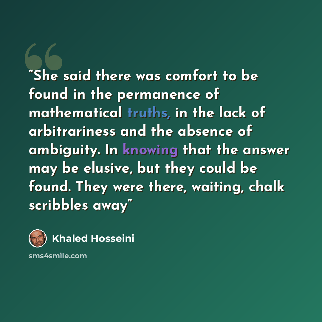 “She said there was comfort to be found in the permanence of mathematical truths, in the lack of arbitrariness and the absence of ambiguity. In knowing that the answer may be elusive, but they could be found. They were there, waiting, chalk scribbles away” quote by Khaled Hosseini
