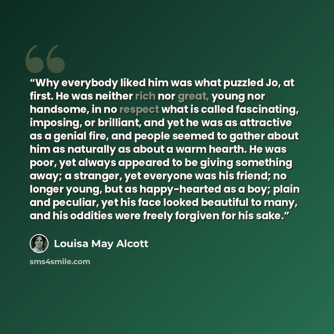 “Why everybody liked him was what puzzled Jo, at first. He was neither rich nor great, young nor handsome, in no respect what is called fascinating, imposing, or brilliant, and yet he was as attractive as a genial fire, and people seemed to gather about him as naturally as about a warm hearth. He…” quote by Louisa May Alcott