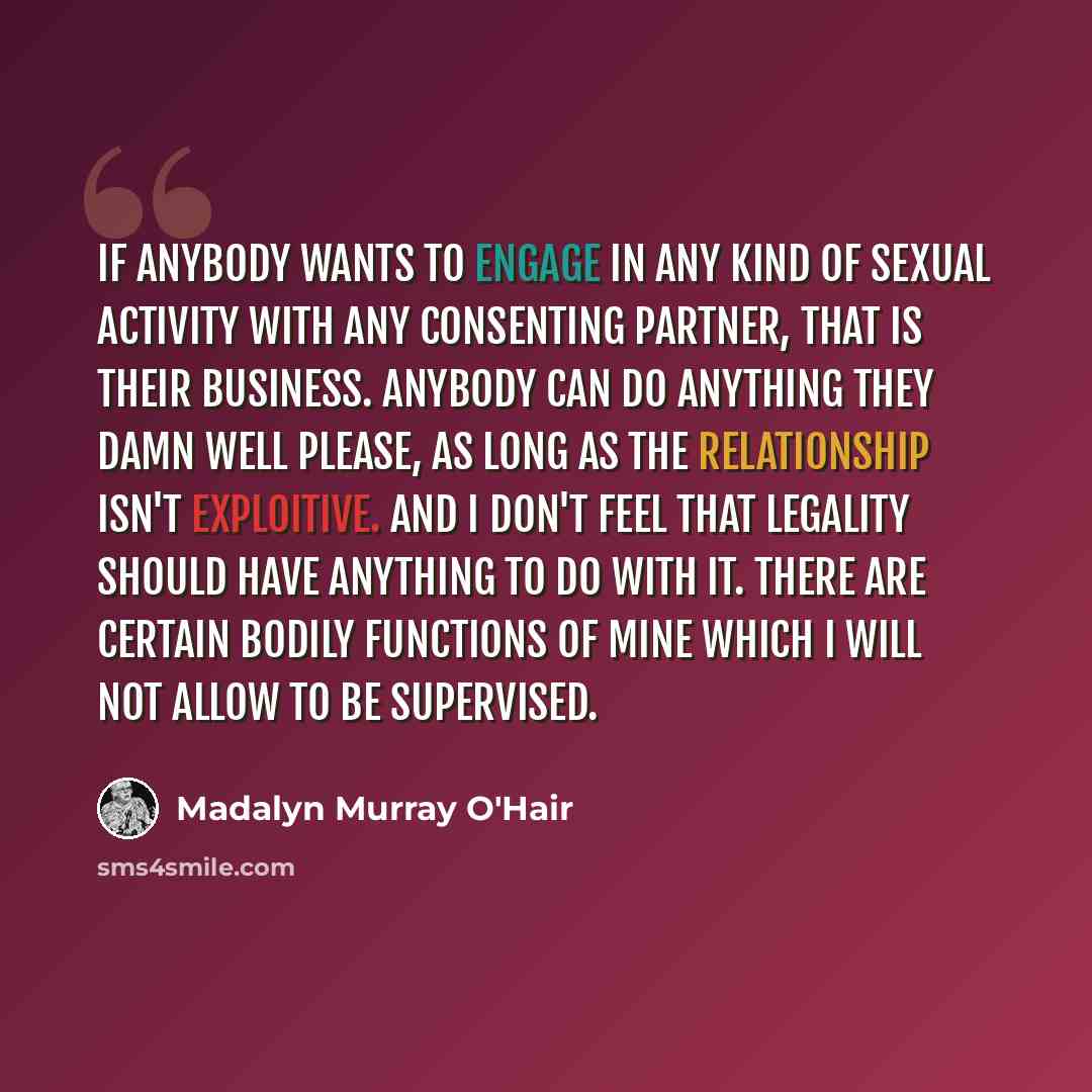 “If anybody wants to engage in any kind of sexual activity with any consenting partner, that is their business. Anybody can do anything they damn well please, as long as the relationship isn't exploitive. And I don't feel that legality should have anything to do with it. There are certain bodily…” quote by Madalyn Murray O'Hair