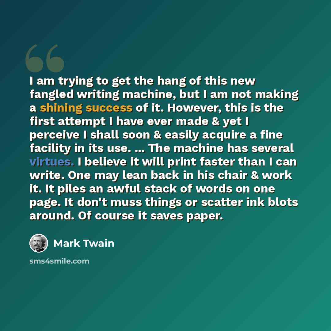 “I am trying to get the hang of this new fangled writing machine, but I am not making a shining success of it. However, this is the first attempt I have ever made & yet I perceive I shall soon & easily acquire a fine facility in its use. ... The machine has several virtues. I believe it will print…” quote by Mark Twain