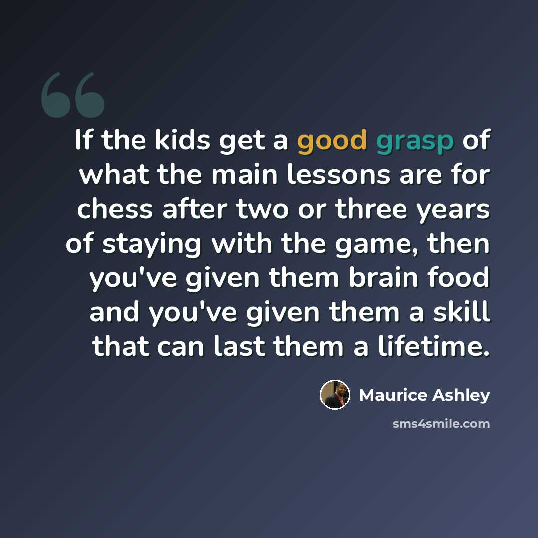“If the kids get a good grasp of what the main lessons are for chess after two or three years of staying with the game, then you've given them brain food and you've given them a skill that can last them a lifetime.” quote by Maurice Ashley