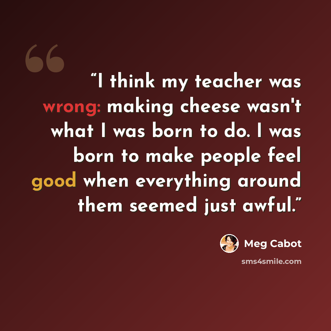 “I think my teacher was wrong: making cheese wasn't what I was born to do. I was born to make people feel good when everything around them seemed just awful.” quote by Meg Cabot
