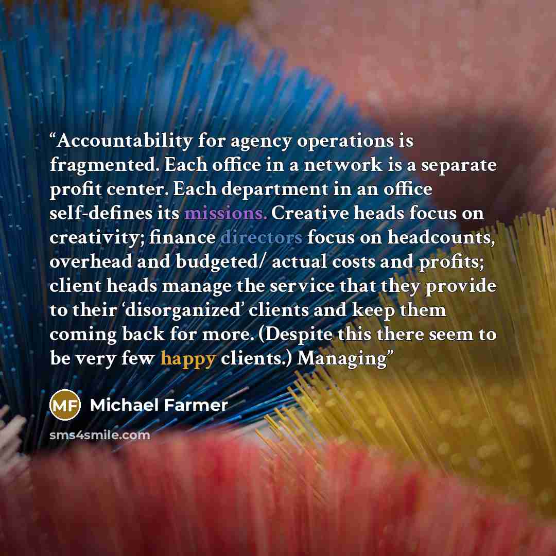 “Accountability for agency operations is fragmented. Each office in a network is a separate profit center. Each department in an office self-defines its missions. Creative heads focus on creativity; finance directors focus on headcounts, overhead and budgeted/ actual costs and profits; client heads…” quote by Michael Farmer