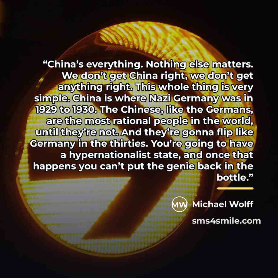 “China’s everything. Nothing else matters. We don’t get China right, we don’t get anything right. This whole thing is very simple. China is where Nazi Germany was in 1929 to 1930. The Chinese, like the Germans, are the most rational people in the world, until they’re not. And they’re gonna flip…” quote by Michael Wolff