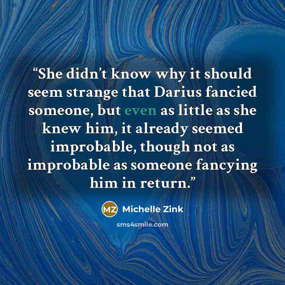 “She didn’t know why it should seem strange that Darius fancied someone, but even as little as she knew him, it already seemed improbable, though not as improbable as someone fancying him in return.” quote by Michelle Zink
