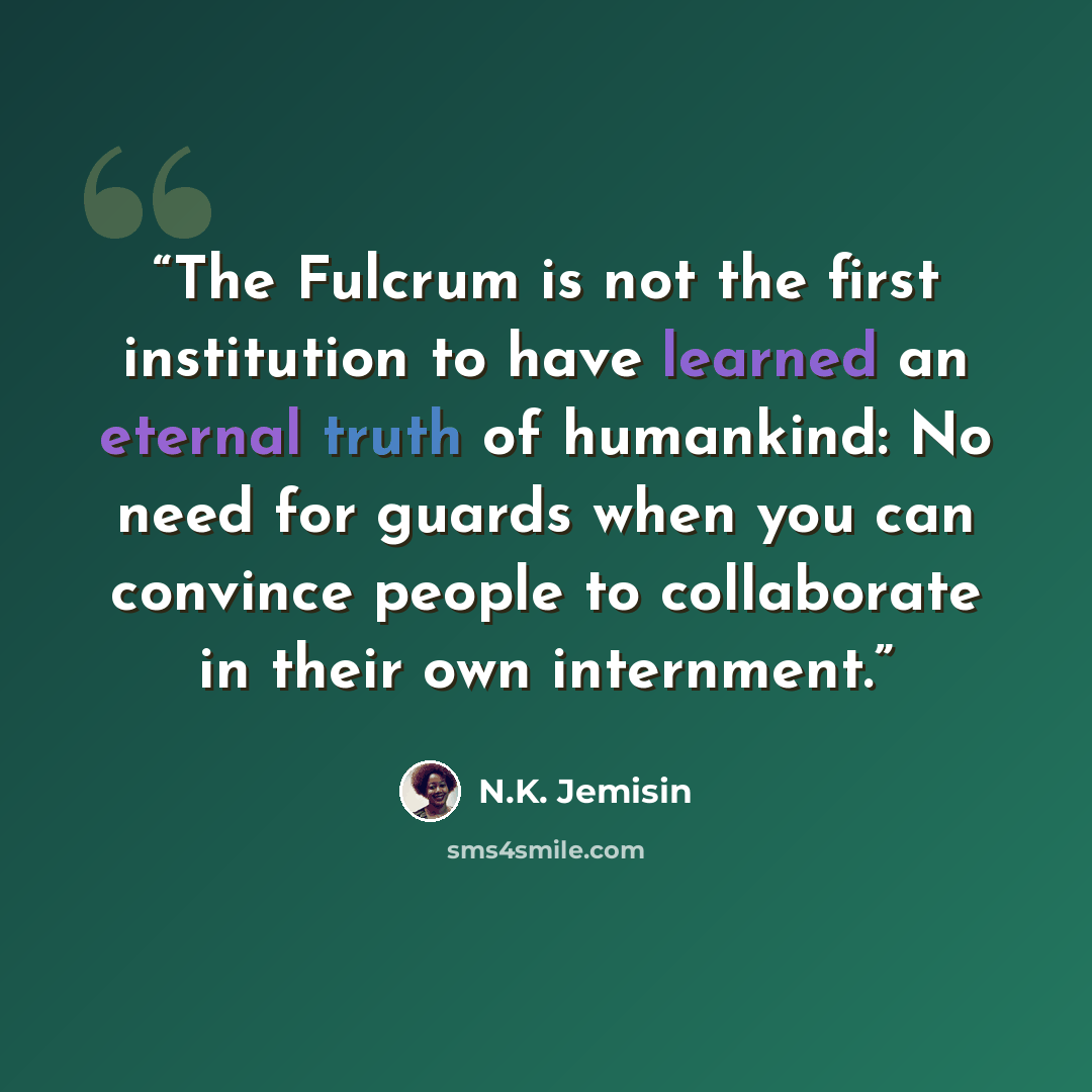 “The Fulcrum is not the first institution to have learned an eternal truth of humankind: No need for guards when you can convince people to collaborate in their own internment.” quote by N.K. Jemisin