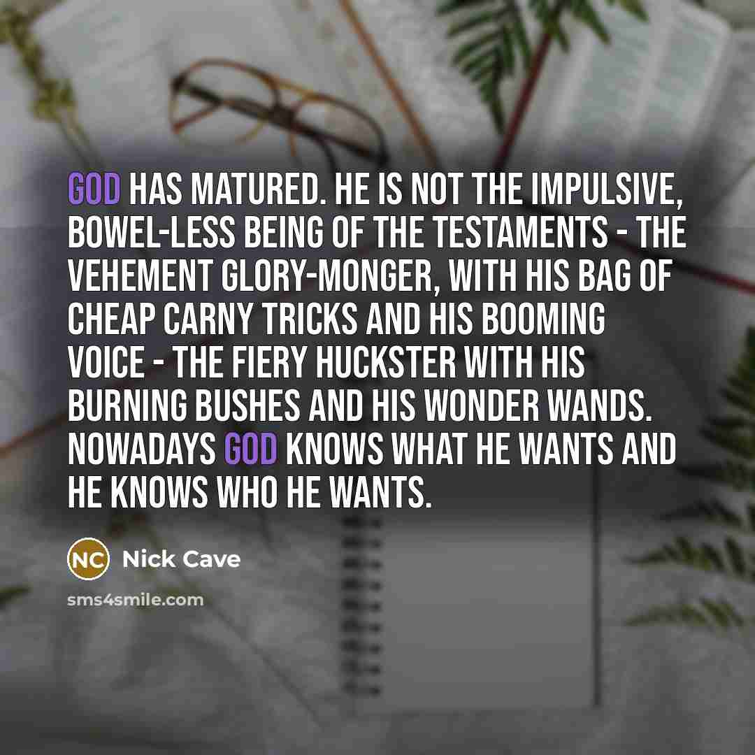 “God has matured. He is not the impulsive, bowel-less being of the Testaments - the vehement glory-monger, with His bag of cheap carny tricks and his booming voice - the fiery huckster with his burning bushes and his wonder wands. Nowadays God knows what He wants and He knows who He wants.” quote by Nick Cave