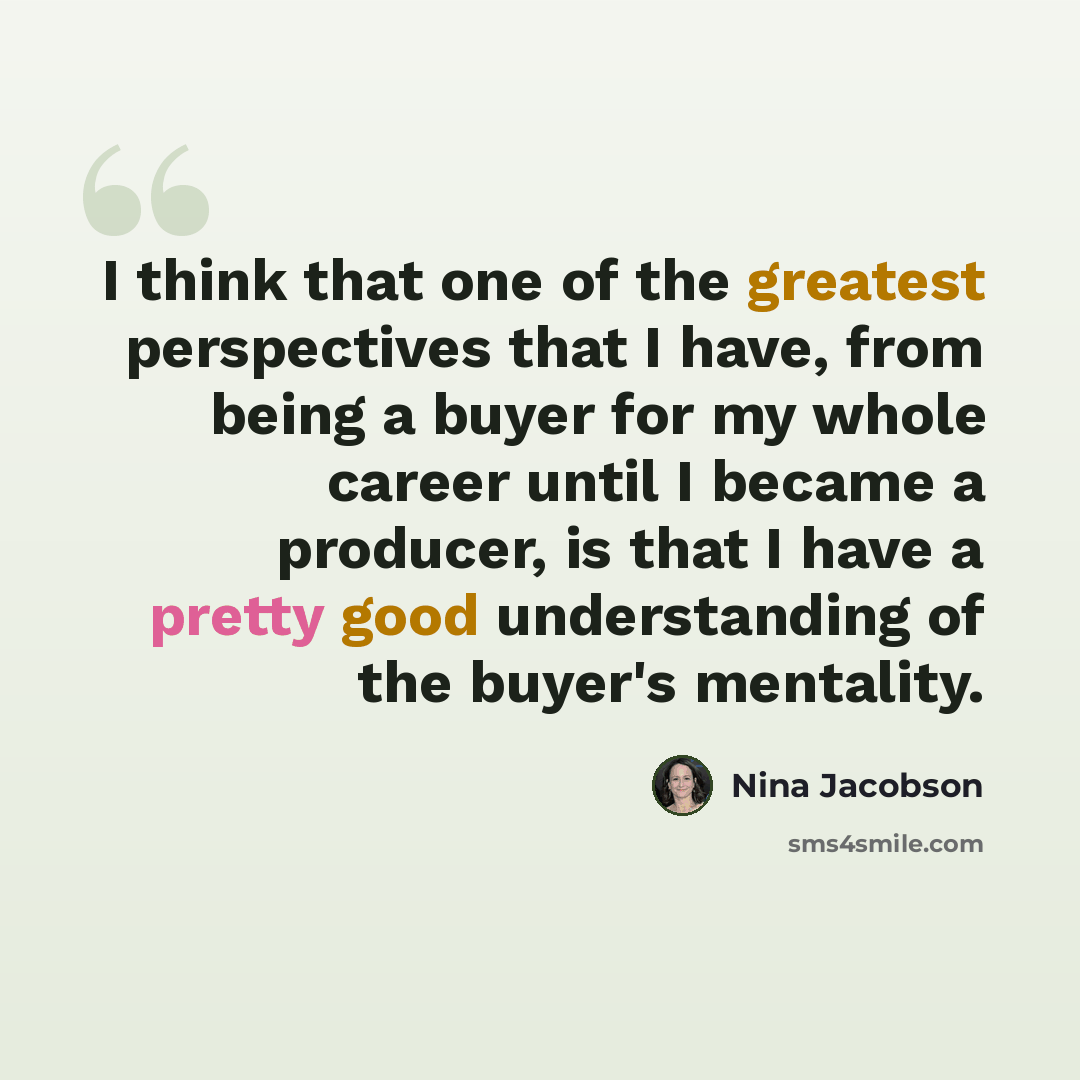 “I think that one of the greatest perspectives that I have, from being a buyer for my whole career until I became a producer, is that I have a pretty good understanding of the buyer's mentality.” quote by Nina Jacobson