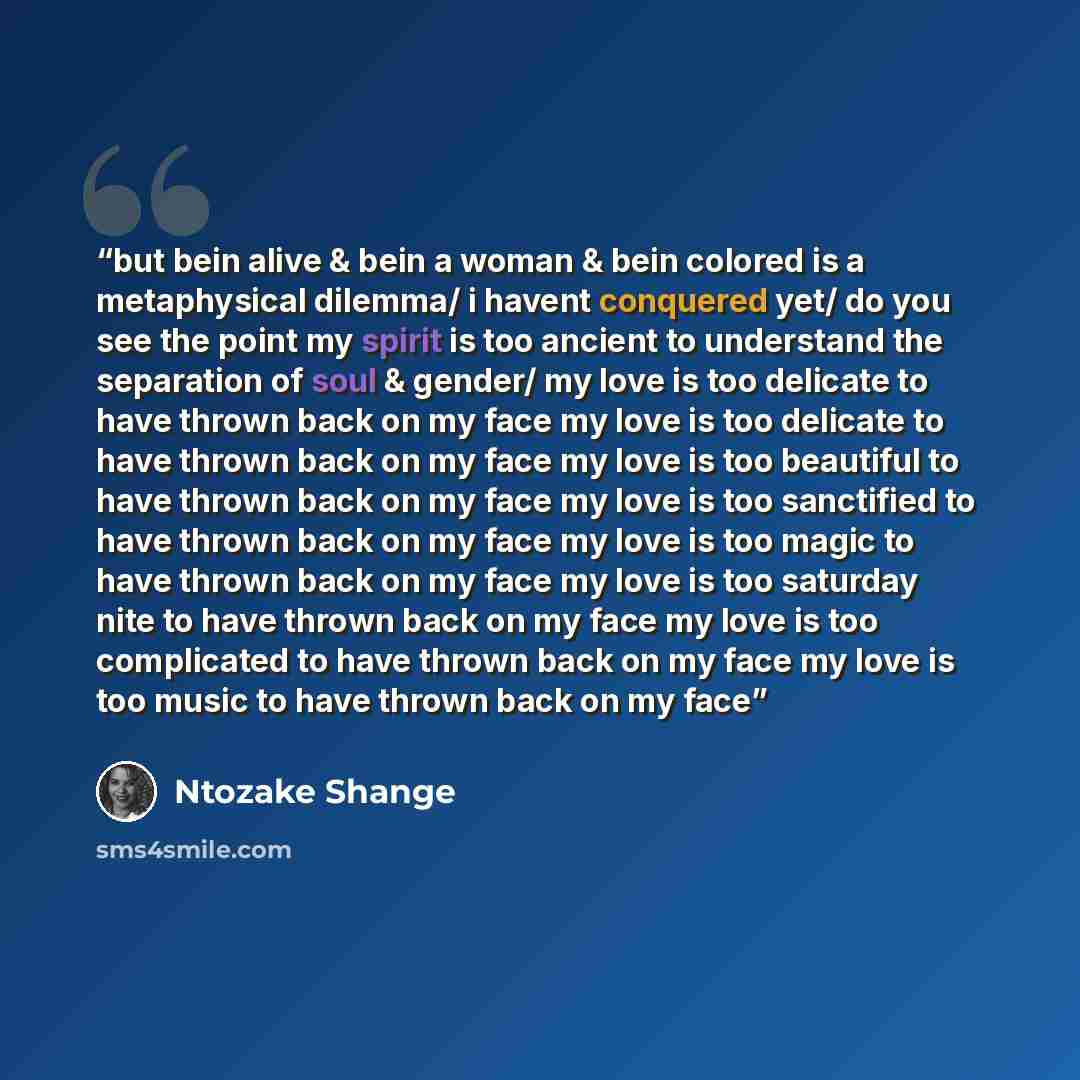 “but bein alive & bein a woman & bein colored is a metaphysical dilemma/ i havent conquered yet/ do you see the point my spirit is too ancient to understand the separation of soul & gender/ my love is too delicate to have thrown back on my face my love is too delicate to have thrown back on my face…” quote by Ntozake Shange